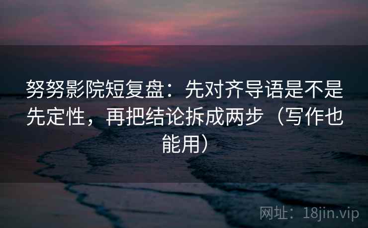 努努影院短复盘：先对齐导语是不是先定性，再把结论拆成两步（写作也能用）