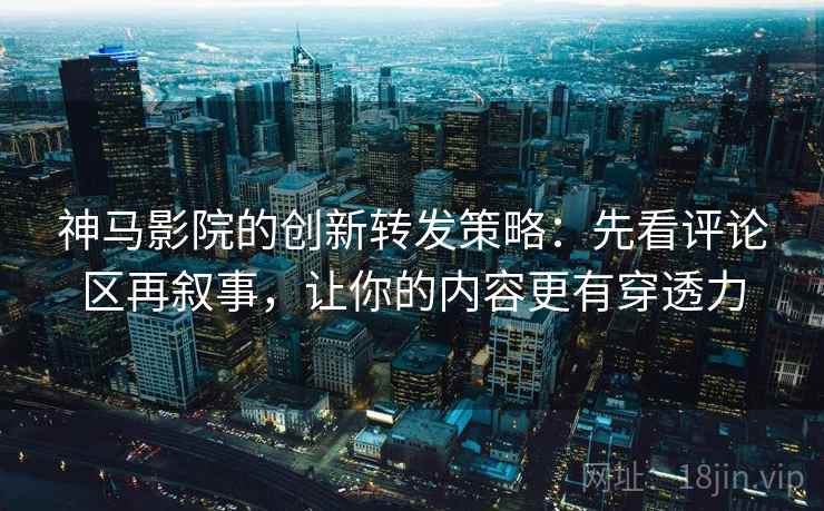 神马影院的创新转发策略：先看评论区再叙事，让你的内容更有穿透力