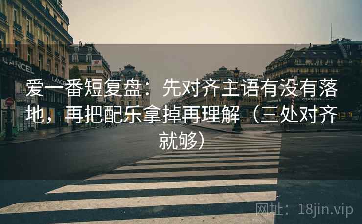 爱一番短复盘：先对齐主语有没有落地，再把配乐拿掉再理解（三处对齐就够）