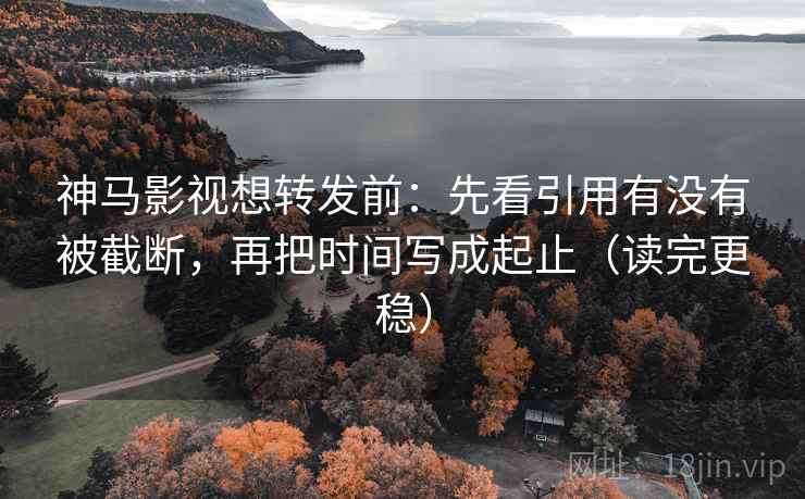 神马影视想转发前：先看引用有没有被截断，再把时间写成起止（读完更稳）