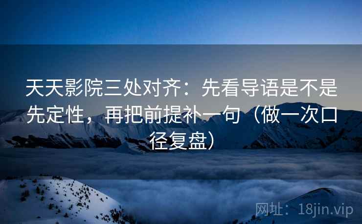 天天影院三处对齐：先看导语是不是先定性，再把前提补一句（做一次口径复盘）