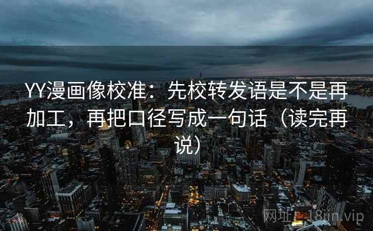 YY漫画像校准：先校转发语是不是再加工，再把口径写成一句话（读完再说）