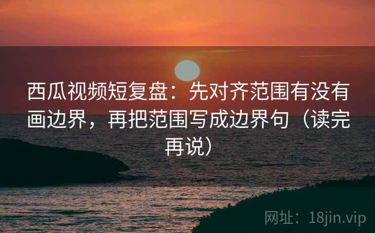 西瓜视频短复盘：先对齐范围有没有画边界，再把范围写成边界句（读完再说）
