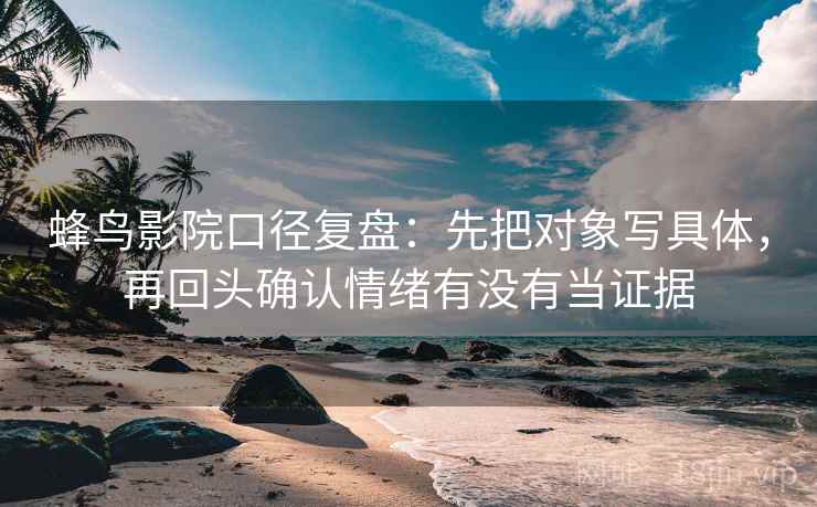蜂鸟影院口径复盘：先把对象写具体，再回头确认情绪有没有当证据