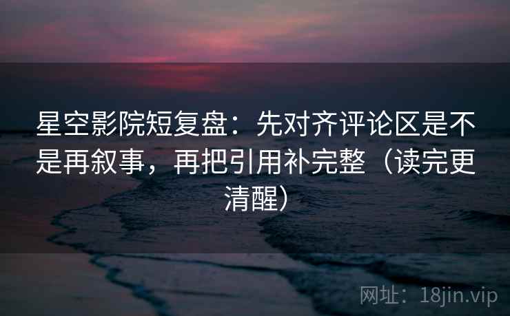 星空影院短复盘：先对齐评论区是不是再叙事，再把引用补完整（读完更清醒）