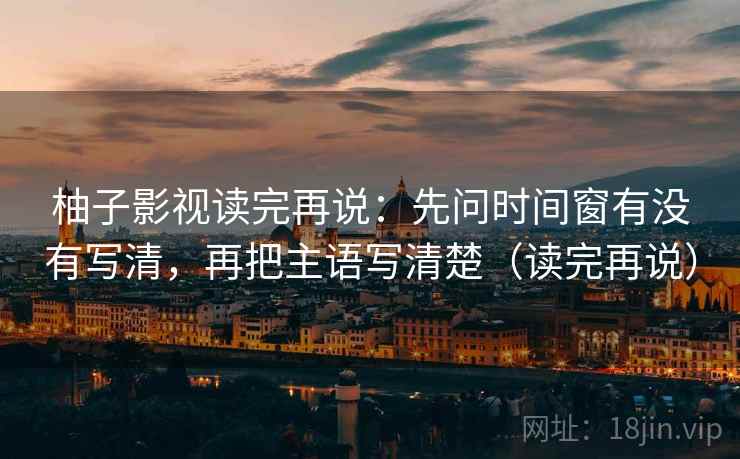 柚子影视读完再说：先问时间窗有没有写清，再把主语写清楚（读完再说）