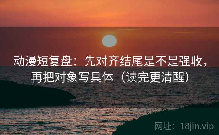 动漫短复盘：先对齐结尾是不是强收，再把对象写具体（读完更清醒）