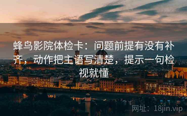 蜂鸟影院体检卡：问题前提有没有补齐，动作把主语写清楚，提示一句检视就懂