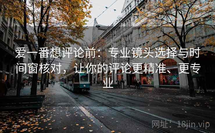 爱一番想评论前：专业镜头选择与时间窗核对，让你的评论更精准、更专业