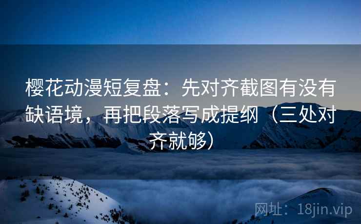 樱花动漫短复盘：先对齐截图有没有缺语境，再把段落写成提纲（三处对齐就够）