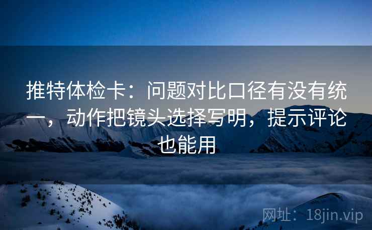推特体检卡：问题对比口径有没有统一，动作把镜头选择写明，提示评论也能用