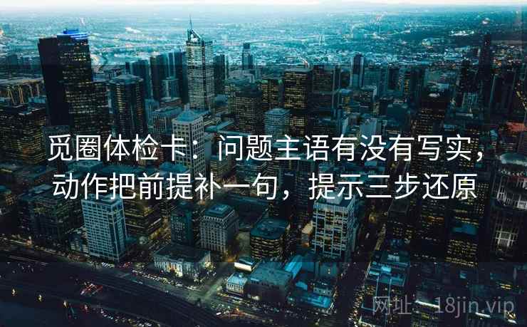 觅圈体检卡：问题主语有没有写实，动作把前提补一句，提示三步还原