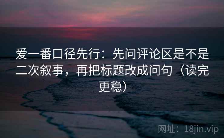 爱一番口径先行：先问评论区是不是二次叙事，再把标题改成问句（读完更稳）