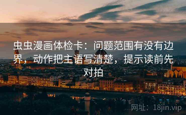 虫虫漫画体检卡：问题范围有没有边界，动作把主语写清楚，提示读前先对拍