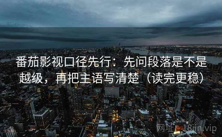番茄影视口径先行：先问段落是不是越级，再把主语写清楚（读完更稳）