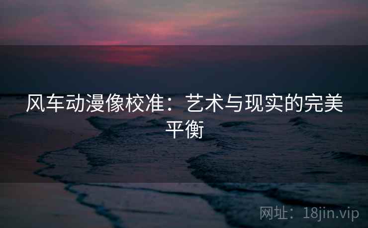 风车动漫像校准:艺术与现实的完美平衡 风车动漫像校准:艺术与现实的完美平衡