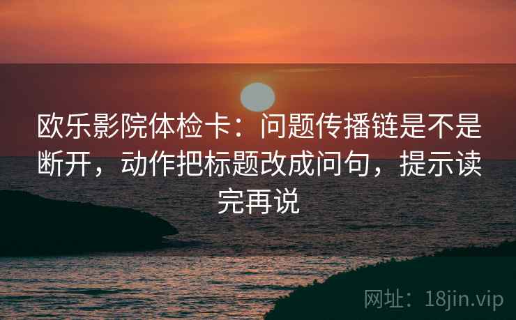 欧乐影院体检卡:问题传播链是不是断开,动作把标题改成问句,提示读完再说 欧乐影院体检卡:问题传播链是不是断开,动作把标题改成问句,提示读完再说