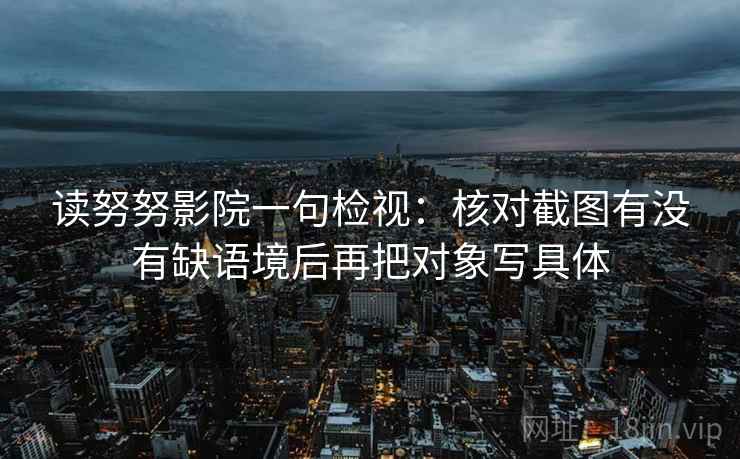 读努努影院一句检视:核对截图有没有缺语境后再把对象写具体 读努努影院一句检视:核对截图有没有缺语境后再把对象写具体