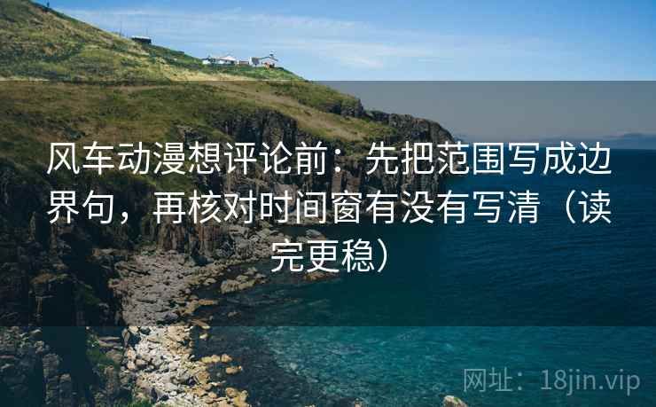 风车动漫想评论前:先把范围写成边界句,再核对时间窗有没有写清(读完更稳) 风车动漫想评论前:先把范围写成边界句,再核对时间窗有没有写清(读完更稳)