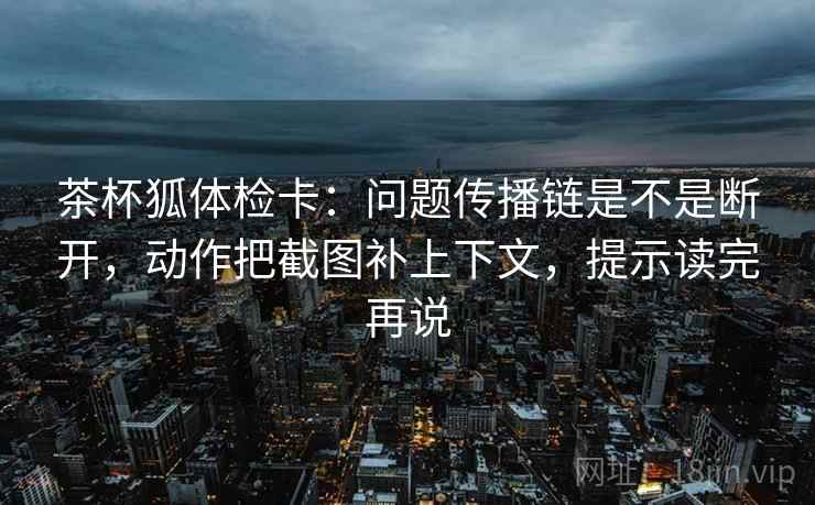 茶杯狐体检卡:问题传播链是不是断开,动作把截图补上下文,提示读完再说 茶杯狐体检卡:问题传播链是不是断开,动作把截图补上下文,提示读完再说