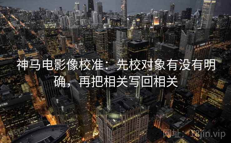神马电影像校准:先校对象有没有明确,再把相关写回相关 神马电影像校准:先校对象有没有明确,再把相关写回相关