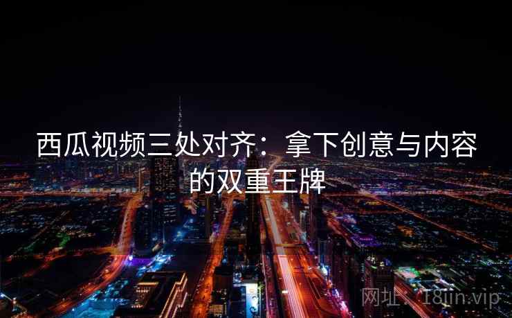 西瓜视频三处对齐:拿下创意与内容的双重王牌 西瓜视频三处对齐:拿下创意与内容的双重王牌