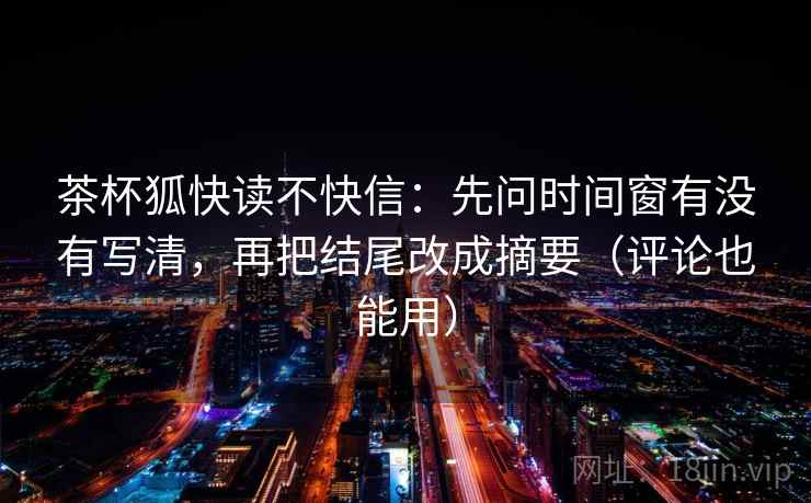 茶杯狐快读不快信:先问时间窗有没有写清,再把结尾改成摘要(评论也能用) 茶杯狐快读不快信:先问时间窗有没有写清,再把结尾改成摘要(评论也能用)