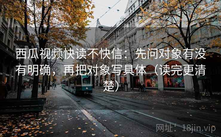 西瓜视频快读不快信：先问对象有没有明确，再把对象写具体（读完更清楚）