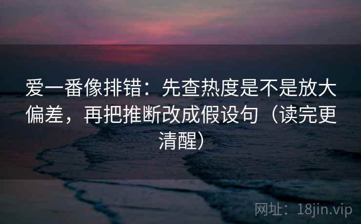 爱一番像排错:先查热度是不是放大偏差,再把推断改成假设句(读完更清醒) 爱一番像排错:先查热度是不是放大偏差,再把推断改成假设句(读完更清醒)