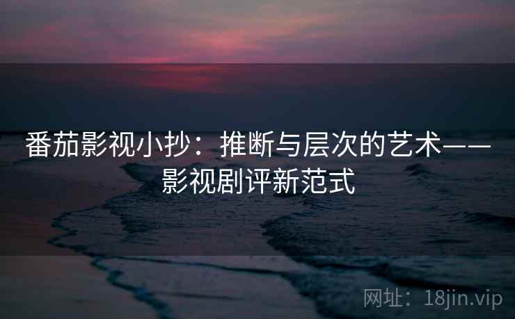 番茄影视小抄:推断与层次的艺术——影视剧评新范式 番茄影视小抄:推断与层次的艺术——影视剧评新范式